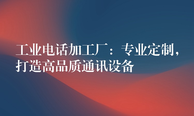  工業(yè)電話加工廠：專業(yè)定制，打造高品質通訊設備