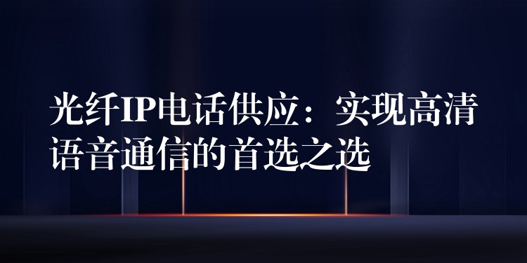  光纖IP電話供應(yīng)：實(shí)現(xiàn)高清語音通信的首選之選