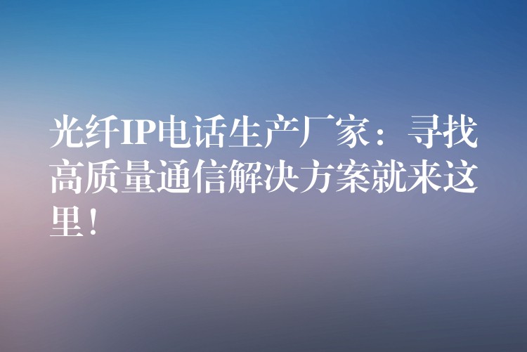  光纖IP電話生產(chǎn)廠家：尋找高質(zhì)量通信解決方案就來這里！