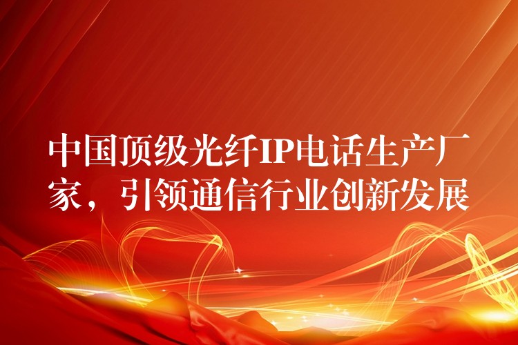  中國頂級光纖IP電話生產(chǎn)廠家，引領(lǐng)通信行業(yè)創(chuàng)新發(fā)展