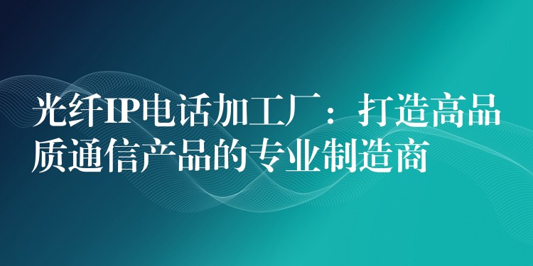  光纖IP電話加工廠：打造高品質通信產品的專業(yè)制造商
