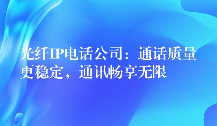  光纖IP電話公司：通話質(zhì)量更穩(wěn)定，通訊暢享無限