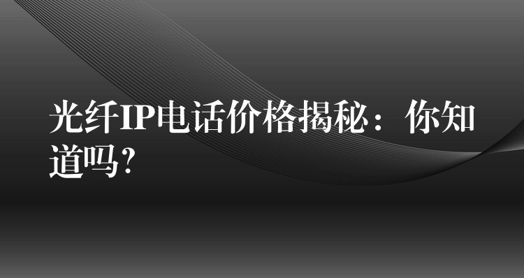  光纖IP電話價(jià)格揭秘：你知道嗎？