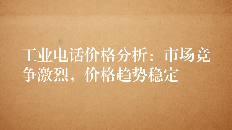  工業(yè)電話價格分析：市場競爭激烈，價格趨勢穩(wěn)定