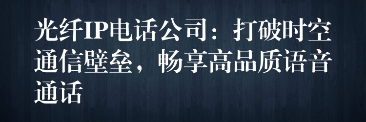  光纖IP電話公司：打破時(shí)空通信壁壘，暢享高品質(zhì)語音通話