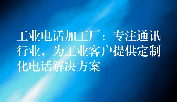  工業(yè)電話加工廠：專注通訊行業(yè)，為工業(yè)客戶提供定制化電話解決方案