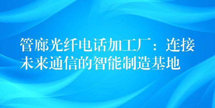  管廊光纖電話加工廠：連接未來通信的智能制造基地