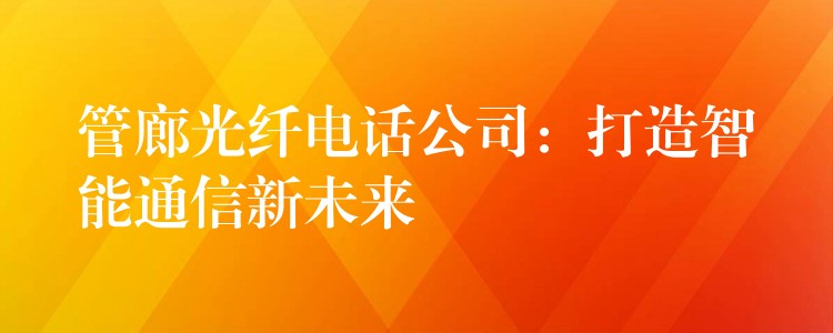 管廊光纖電話公司:打造智能通信新未來 管廊光纖電話公司:打造智能通信新未來