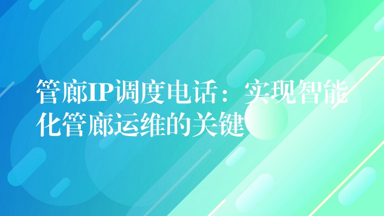  管廊IP調(diào)度電話：實現(xiàn)智能化管廊運維的關(guān)鍵