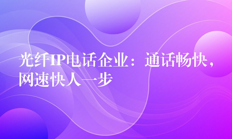  光纖IP電話企業(yè)：通話暢快，網(wǎng)速快人一步