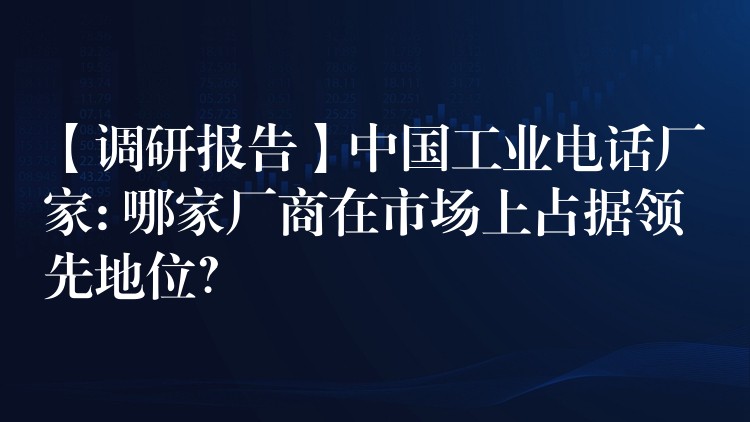  【調(diào)研報(bào)告】中國(guó)工業(yè)電話(huà)廠家: 哪家廠商在市場(chǎng)上占據(jù)領(lǐng)先地位？