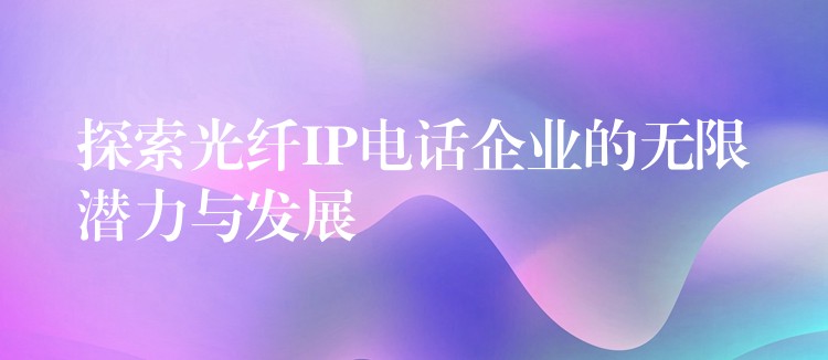  探索光纖IP電話企業(yè)的無限潛力與發(fā)展
