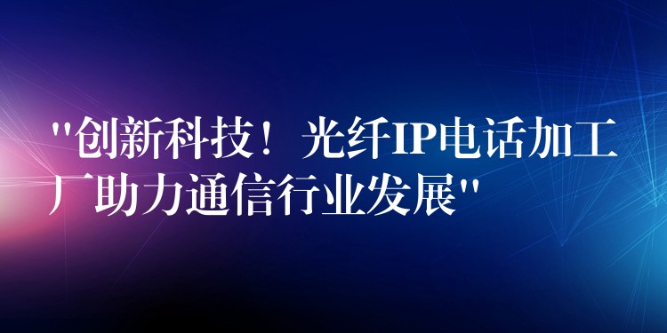 “創(chuàng)新科技！光纖IP電話加工廠助力通信行業(yè)發(fā)展”