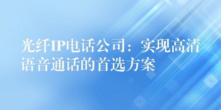  光纖IP電話公司：實現(xiàn)高清語音通話的首選方案