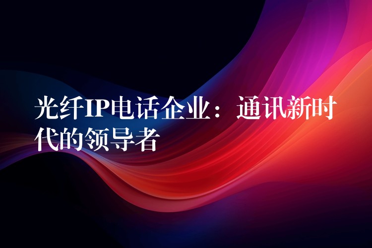 光纖IP電話企業(yè):通訊新時代的領(lǐng)導者 光纖IP電話企業(yè):通訊新時代的領(lǐng)導者