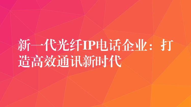  新一代光纖IP電話企業(yè)：打造高效通訊新時(shí)代