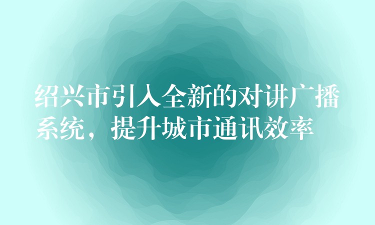  紹興市引入全新的對(duì)講廣播系統(tǒng)，提升城市通訊效率
