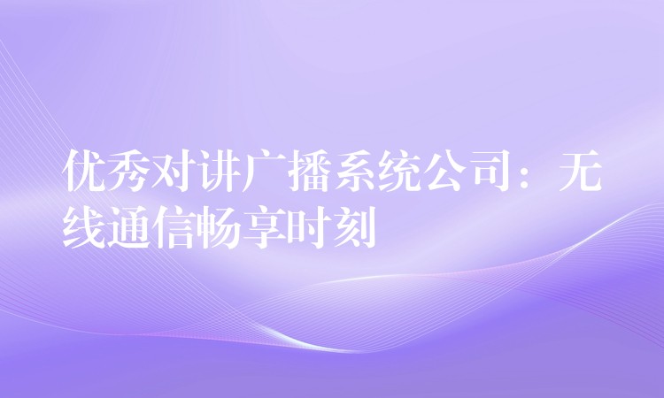  優(yōu)秀對講廣播系統(tǒng)公司：無線通信暢享時(shí)刻