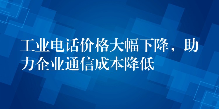  工業(yè)電話價(jià)格大幅下降，助力企業(yè)通信成本降低