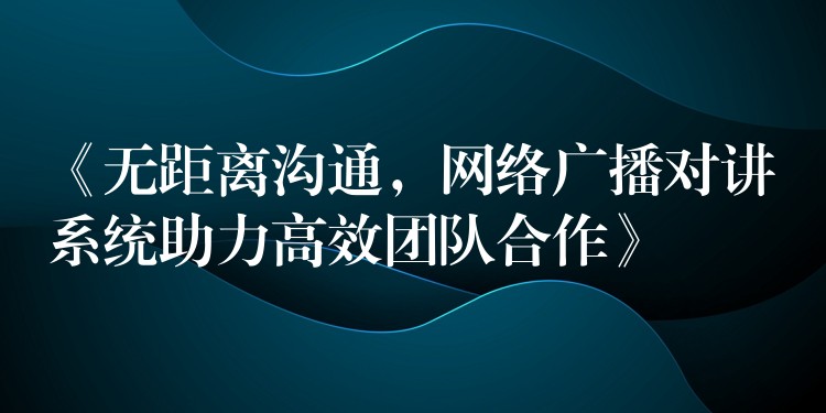  《無距離溝通，網(wǎng)絡(luò)廣播對(duì)講系統(tǒng)助力高效團(tuán)隊(duì)合作》