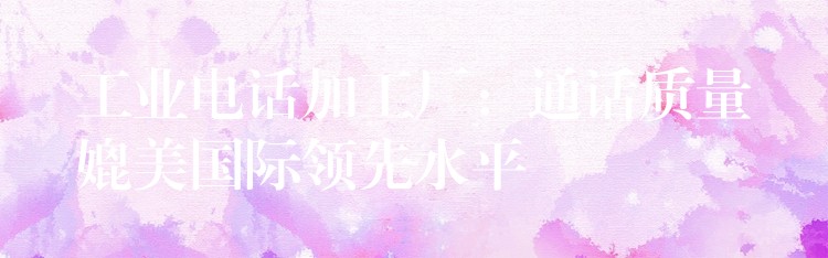  工業(yè)電話加工廠：通話質(zhì)量媲美國際領(lǐng)先水平