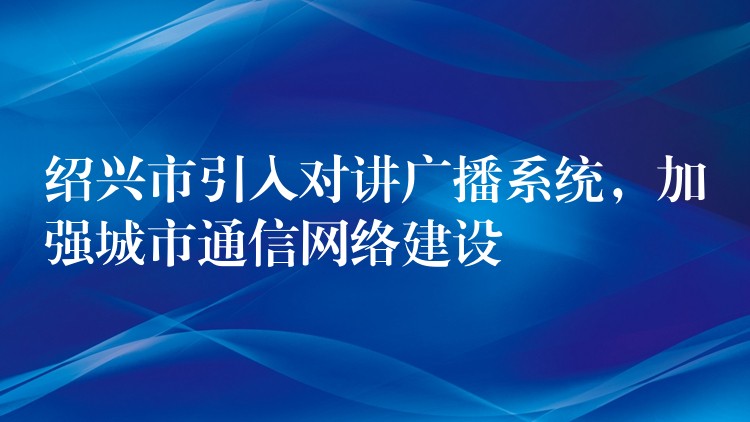  紹興市引入對(duì)講廣播系統(tǒng)，加強(qiáng)城市通信網(wǎng)絡(luò)建設(shè)
