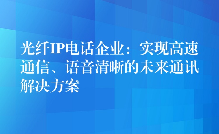  光纖IP電話企業(yè)：實(shí)現(xiàn)高速通信、語(yǔ)音清晰的未來(lái)通訊解決方案