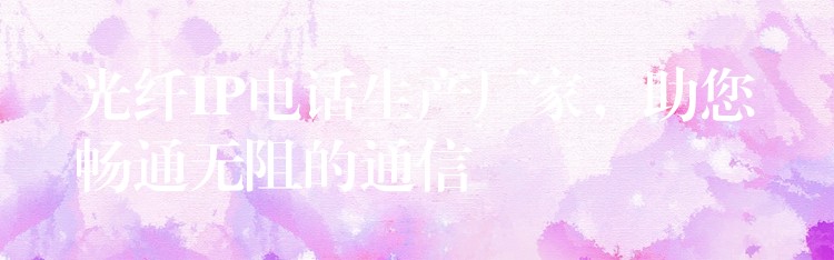  光纖IP電話生產(chǎn)廠家，助您暢通無阻的通信