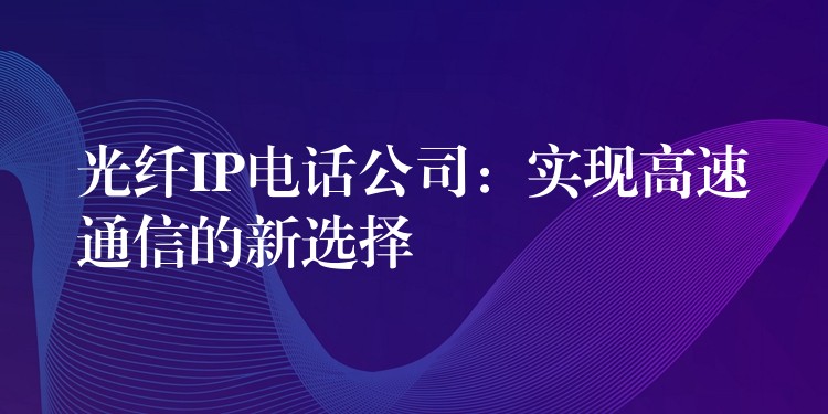 光纖IP電話公司：實現(xiàn)高速通信的新選擇