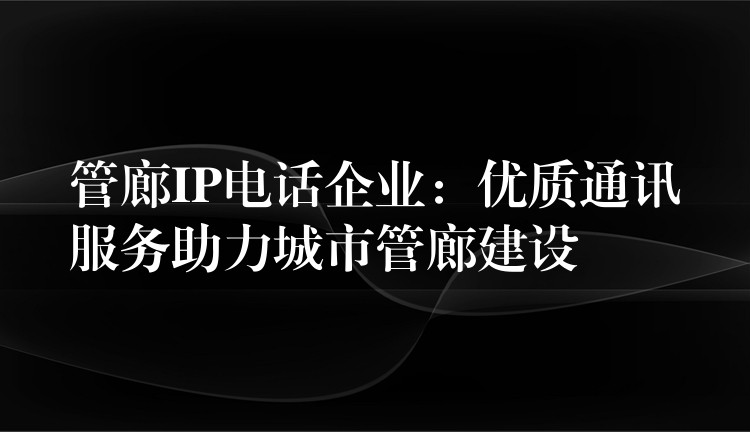  管廊IP電話企業(yè)：優(yōu)質(zhì)通訊服務(wù)助力城市管廊建設(shè)
