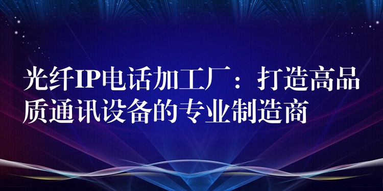  光纖IP電話加工廠：打造高品質(zhì)通訊設(shè)備的專業(yè)制造商