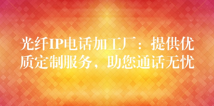  光纖IP電話加工廠：提供優(yōu)質(zhì)定制服務(wù)，助您通話無憂