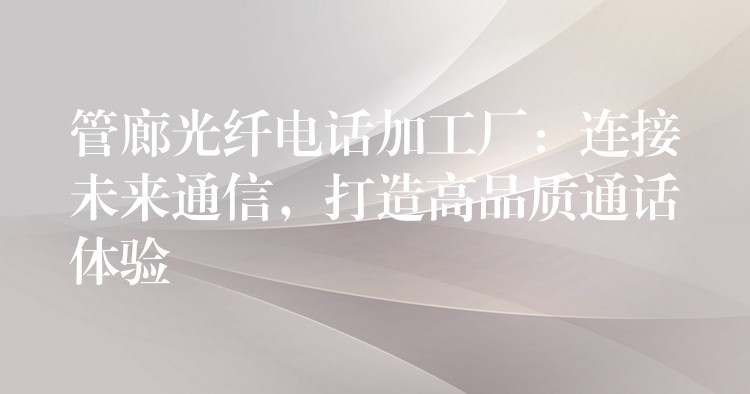  管廊光纖電話加工廠：連接未來通信，打造高品質(zhì)通話體驗(yàn)