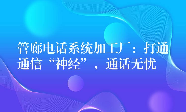  管廊電話系統(tǒng)加工廠：打通通信“神經(jīng)”，通話無憂
