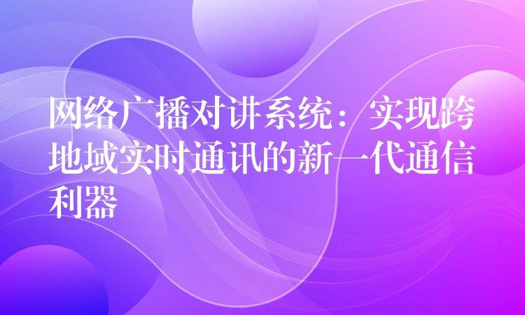  網(wǎng)絡廣播對講系統(tǒng)：實現(xiàn)跨地域?qū)崟r通訊的新一代通信利器