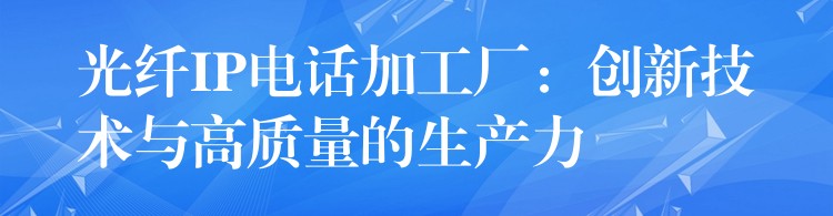光纖IP電話加工廠：創(chuàng)新技術(shù)與高質(zhì)量的生產(chǎn)力