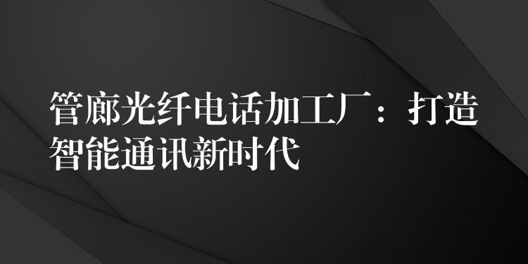  管廊光纖電話加工廠：打造智能通訊新時(shí)代