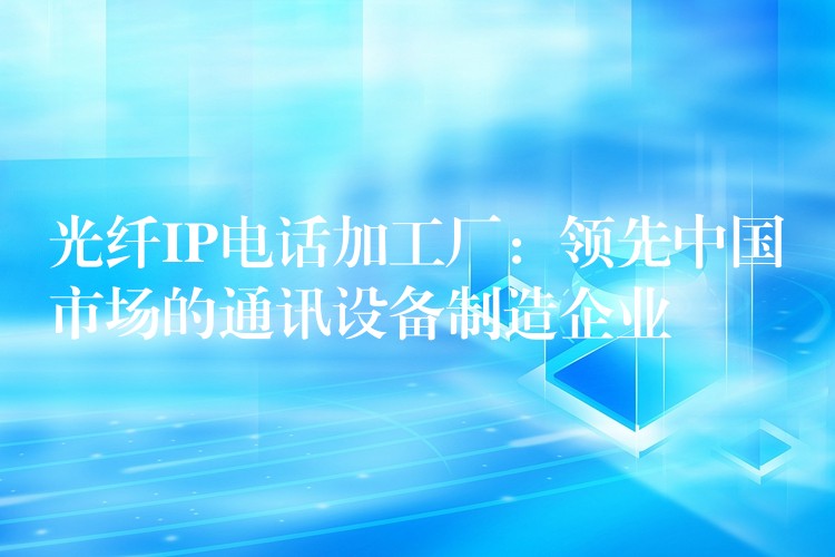  光纖IP電話加工廠：領(lǐng)先中國市場(chǎng)的通訊設(shè)備制造企業(yè)