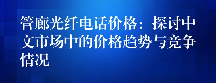 管廊光纖電話價(jià)格：探討中文市場(chǎng)中的價(jià)格趨勢(shì)與競(jìng)爭(zhēng)情況