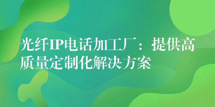 光纖IP電話加工廠:提供高質(zhì)量定制化解決方案 光纖IP電話加工廠:提供高質(zhì)量定制化解決方案