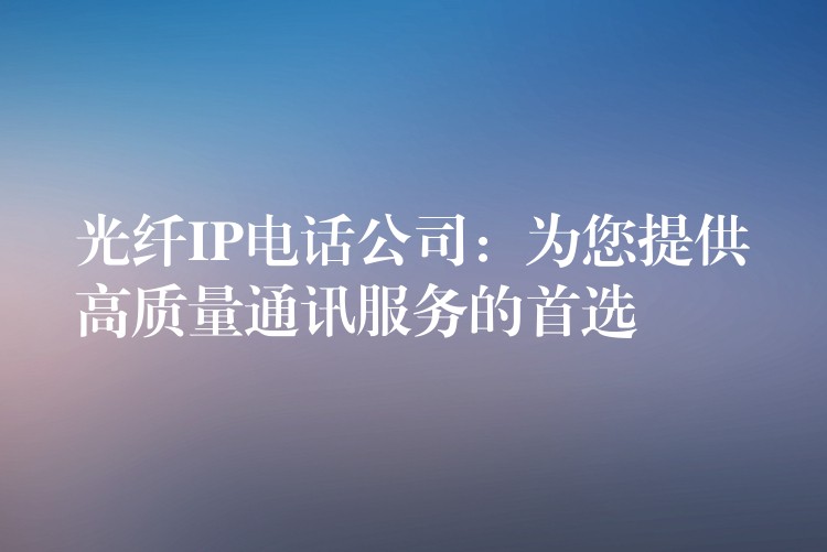 光纖IP電話公司:為您提供高質(zhì)量通訊服務(wù)的首選 光纖IP電話公司:為您提供高質(zhì)量通訊服務(wù)的首選