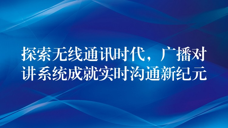  探索無線通訊時代，廣播對講系統(tǒng)成就實時溝通新紀元