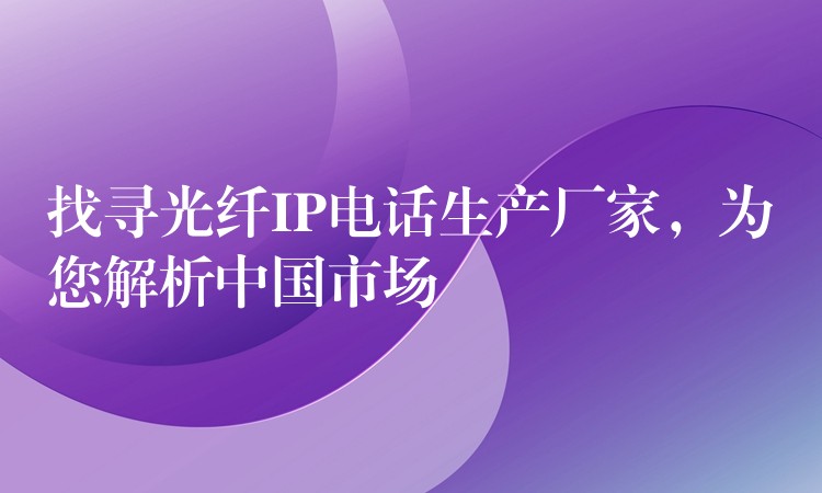  找尋光纖IP電話生產(chǎn)廠家，為您解析中國市場