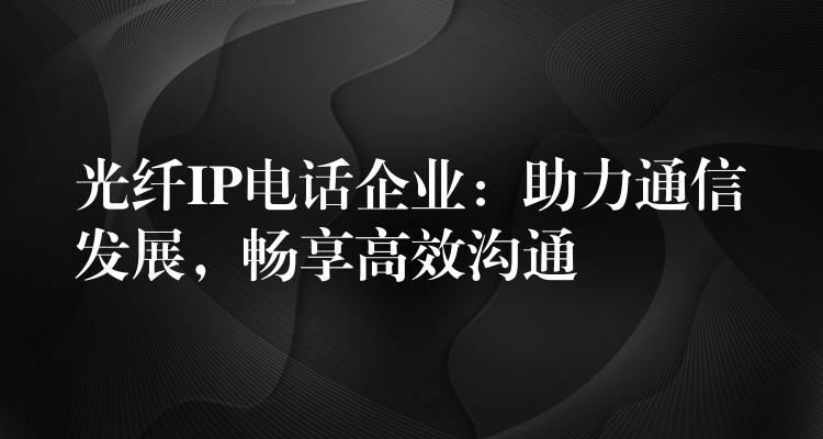  光纖IP電話企業(yè)：助力通信發(fā)展，暢享高效溝通