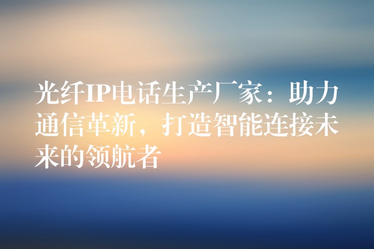  光纖IP電話生產(chǎn)廠家：助力通信革新，打造智能連接未來的領(lǐng)航者