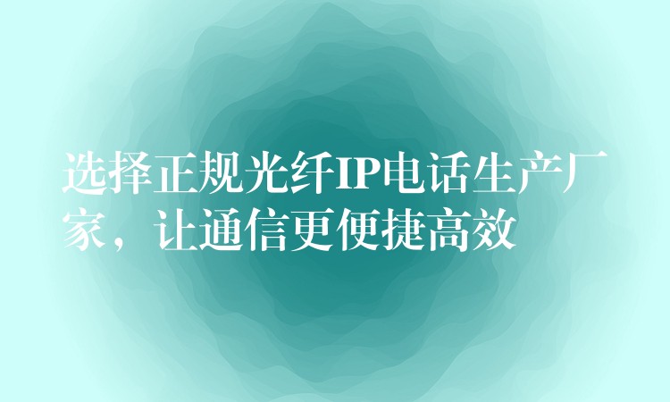  選擇正規(guī)光纖IP電話生產(chǎn)廠家，讓通信更便捷高效