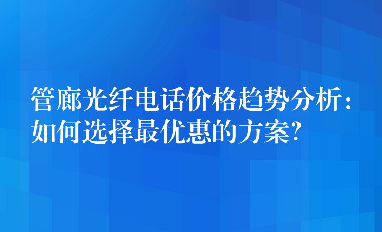  管廊光纖電話價(jià)格趨勢分析：如何選擇最優(yōu)惠的方案？
