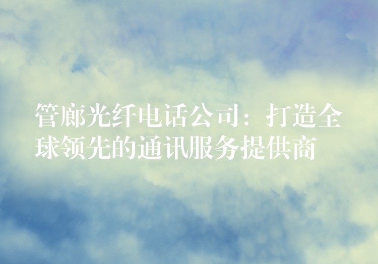 管廊光纖電話公司：打造全球領(lǐng)先的通訊服務提供商