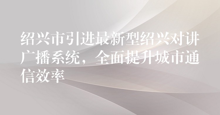  紹興市引進(jìn)最新型紹興對(duì)講廣播系統(tǒng)，全面提升城市通信效率