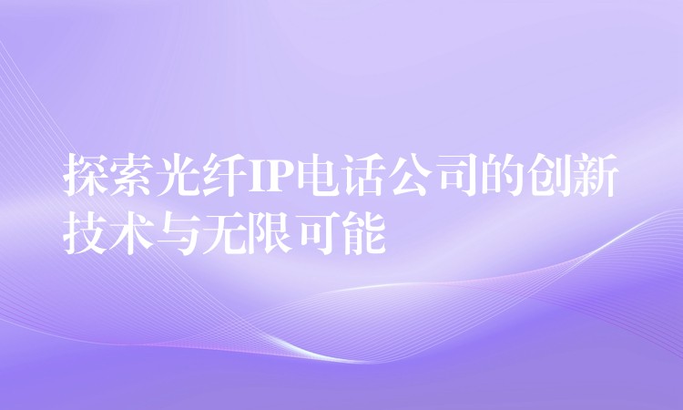  探索光纖IP電話公司的創(chuàng)新技術與無限可能